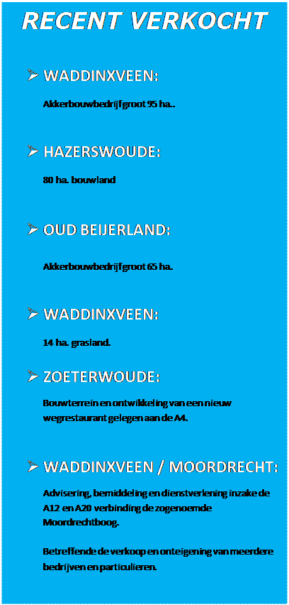 Tekstvak: RECENT VERKOCHT
Ø WADDINXVEEN:Akkerbouwbedrijf groot 95 ha..Ø HAZERSWOUDE:80 ha. bouwlandØ OUD BEIJERLAND:Akkerbouwbedrijf groot 65 ha.Ø WADDINXVEEN:14 ha. grasland.Ø ZOETERWOUDE:Bouwterrein en ontwikkeling van een nieuw wegrestaurant gelegen aan de A4.Ø WADDINXVEEN / MOORDRECHT:Advisering, bemiddeling en dienstverlening inzake de A12 en A20 verbinding de zogenoemde Moordrechtboog. Betreffende de verkoop en onteigening van meerdere bedrijven en particulieren.