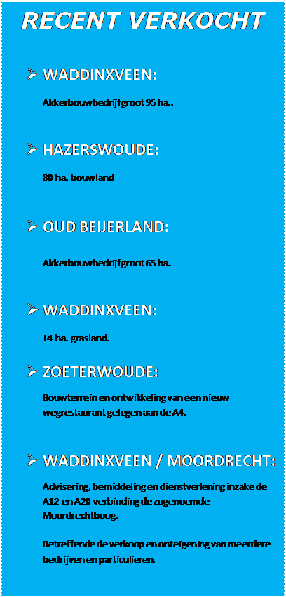 Tekstvak: RECENT VERKOCHT
	WADDINXVEEN:Akkerbouwbedrijf groot 95 ha..	HAZERSWOUDE:80 ha. bouwland	OUD BEIJERLAND:Akkerbouwbedrijf groot 65 ha.	WADDINXVEEN:14 ha. grasland.	ZOETERWOUDE:Bouwterrein en ontwikkeling van een nieuw wegrestaurant gelegen aan de A4.	WADDINXVEEN / MOORDRECHT:Advisering, bemiddeling en dienstverlening inzake de A12 en A20 verbinding de zogenoemde Moordrechtboog. Betreffende de verkoop en onteigening van meerdere bedrijven en particulieren. 